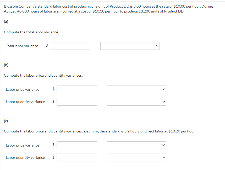 Blossom Company's standard labor cost of producing one unit of Product DD is 3.00 hours at the rate of $10.00 per hour. During
August, 40,000 hours of labor are incurred at a cost of $10.10 per hour to produce 13,200 units of Product DD.
(a)
Compute the total labor variance.
Total labor variance $
(b)
Compute the labor price and quantity variances.
Labor price variance
Labor quantity variance
(c)
Labor price variance
$
Labor quantity variance
GA
$
GA
Compute the labor price and quantity variances, assuming the standard is 3.2 hours of direct labor at $10.20 per hour.
$
GA
tA
<
$