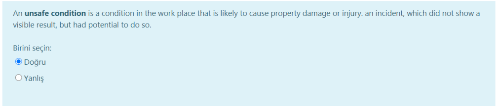 An unsafe condition is a condition in the work place that is likely to cause property damage or injury. an incident, which did not show a
visible result, but had potential to do so.
Birini seçin:
O Doğru
O Yanlış
