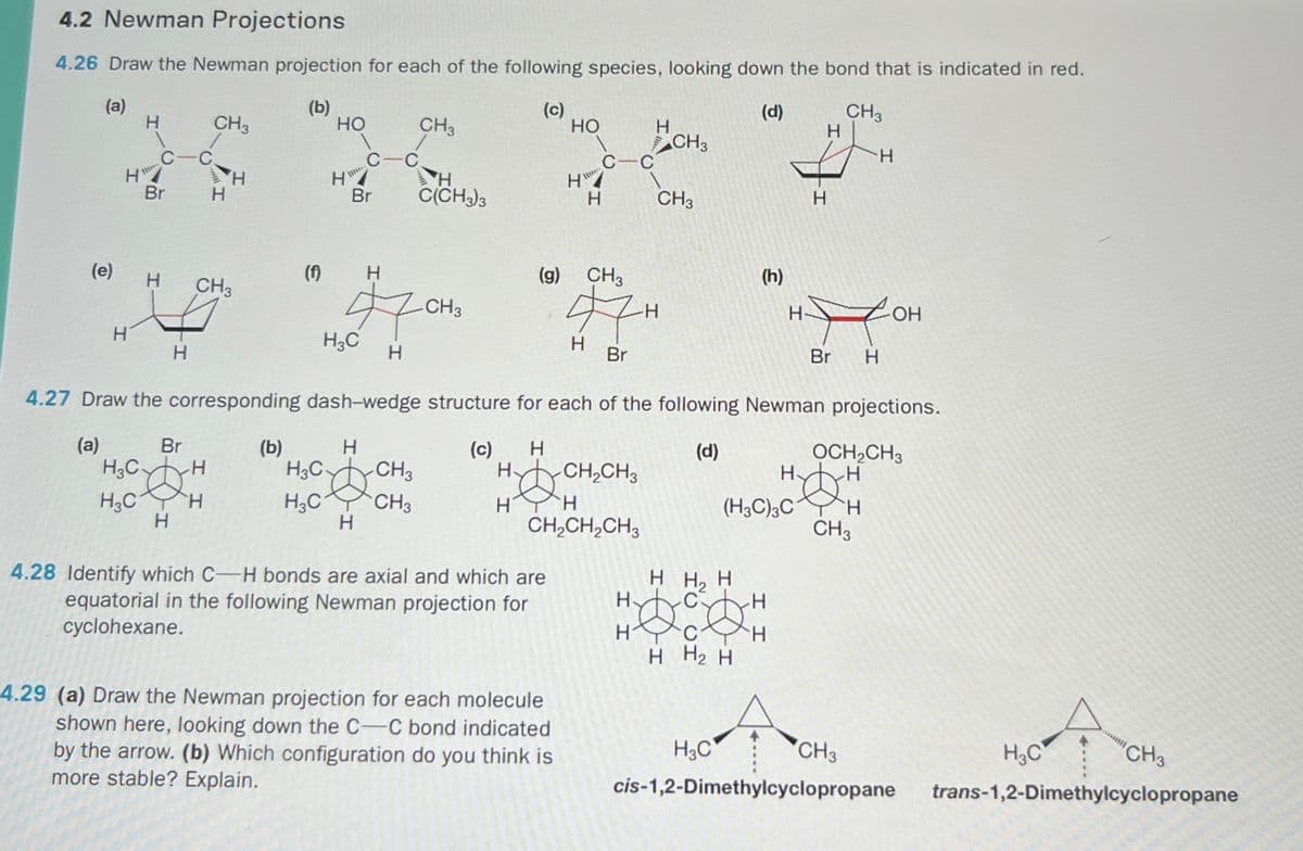 4.2 Newman Projections
4.26 Draw the Newman projection for each of the following species, looking down the bond that is indicated in red.
(a)
H
CH3
(b)
HO
(c)
CH3
(d)
CH3
HO
H
H
C-C
CH3
C-C
H
C-C
H
H
H
Br
H
Br
H
C(CH3)3
H
H
CH3
H
(e)
(f)
H
CH3
H
H
(g) CH3
(h)
CH3
57H
H-
HH OH
H₂C
H
H
Br
Br H
4.27 Draw the corresponding dash-wedge structure for each of the following Newman projections.
(a)
Br
(b)
H
(c)
H
(d)
OCH2CH3
H₂CH
H3C H
H
H3C -CH3
H
H₂C
CH3
H
CH2CH3
H
H
DH
(H3C)3C H
H
CH2CH2CH3
CH3
H H₂ H
H
C
H
H
I I
H
H H2 H
4.28 Identify which C-H bonds are axial and which are
equatorial in the following Newman projection for
cyclohexane.
4.29 (a) Draw the Newman projection for each molecule
shown here, looking down the C-C bond indicated
by the arrow. (b) Which configuration do you think is
more stable? Explain.
H3C
cis-1,2-Dimethylcyclopropane
CH3
H3C
"CH3
trans-1,2-Dimethylcyclopropane