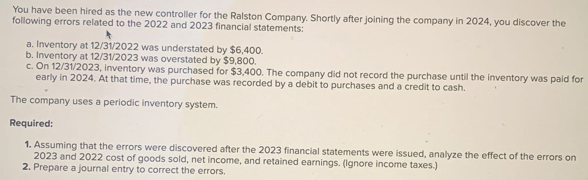 You have been hired as the new controller for the Ralston Company. Shortly after joining the company in 2024, you discover the
following errors related to the 2022 and 2023 financial statements:
a. Inventory at 12/31/2022 was understated by $6,400.
b. Inventory at 12/31/2023 was overstated by $9,800.
c. On 12/31/2023, inventory was purchased for $3,400. The company did not record the purchase until the inventory was paid for
early in 2024. At that time, the purchase was recorded by a debit to purchases and a credit to cash.
The company uses a periodic inventory system.
Required:
1. Assuming that the errors were discovered after the 2023 financial statements were issued, analyze the effect of the errors on
2023 and 2022 cost of goods sold, net income, and retained earnings. (Ignore income taxes.)
2. Prepare a journal entry to correct the errors.