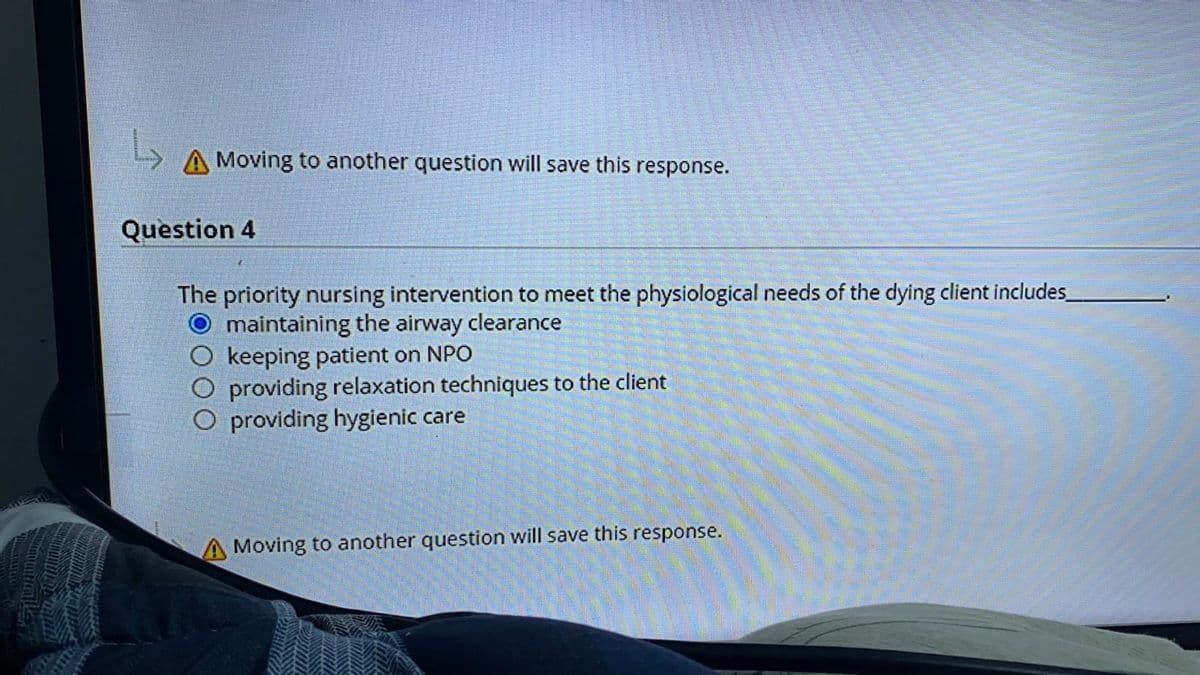 L
A Moving to another question will save this response.
Question 4
The priority nursing intervention to meet the physiological needs of the dying client includes
O maintaining the airway clearance
keeping patient on NPO
providing relaxation techniques to the client
O providing hygienic care
Moving to another question will save this response.