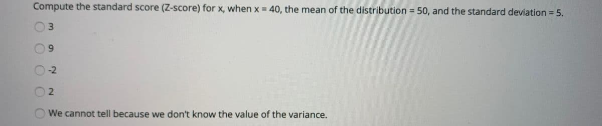 Compute the standard score (Z-score) for x, when x = 40, the mean of the distribution = 50, and the standard deviation 5.
-2
2.
We cannot tell because we don't know the value of the variance.
