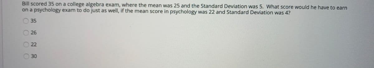 Bill scored 35 on a college algebra exam, where the mean was 25 and the Standard Deviation was 5. What score would he have to earn
on a psychology exam to do just as well, if the mean score in psychology was 22 and Standard Deviation was 4?
35
26
22
30
