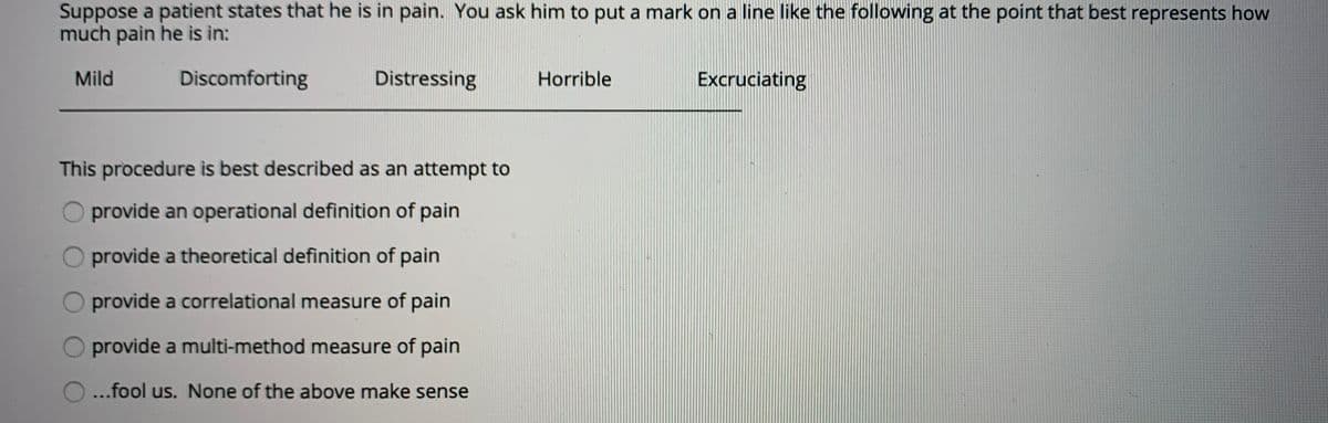 Suppose a patient states that he is in pain. You ask him to put a mark on a line like the following at the point that best represents how
much pain he is in:
Mild
Discomforting
Distressing
Horrible
Excruciating
This procedure is best described as an attempt to
O provide an operational definition of pain
provide a theoretical definition of pain
O provide a correlational measure of pain
provide a multi-method measure of pain
...fool us. None of the above make sense
