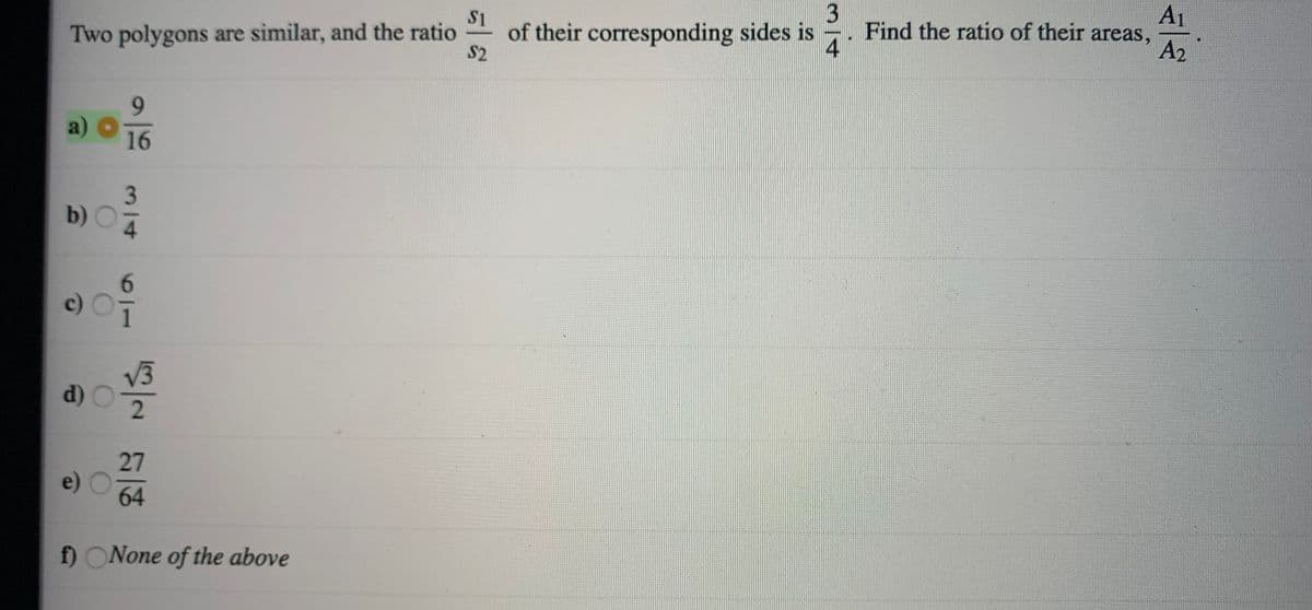 A1
3
Find the ratio of their areas,
4
S1
Two polygons are similar, and the ratio of their corresponding sides is
S2
A2
6.
16
b)
6.
c)
V3
d)
2.
27
e)
64
f) ONone of the above
3/14
