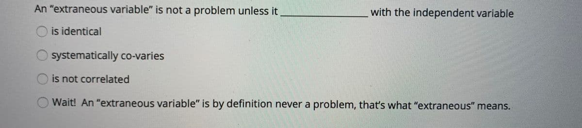 An "extraneous variable" is not a problem unless it
with the independent variable
O is identical
systematically co-varies
is not correlated
Wait! An "extraneous variable" is by definition never a problem, that's what "extraneous" means.
