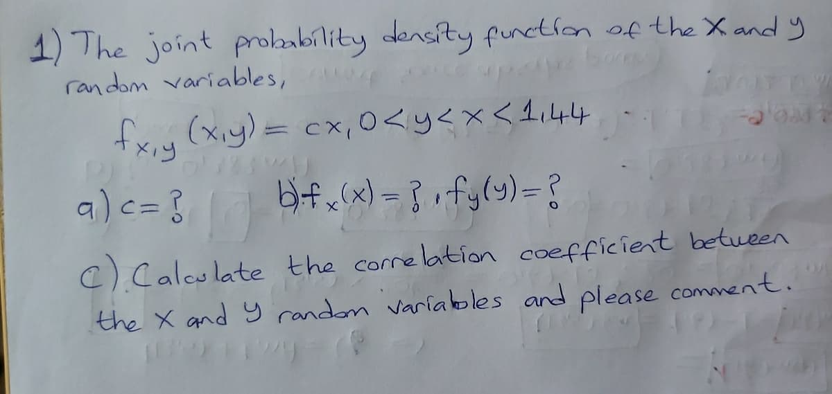 1) The joint probabílity densíty functlon of the X and y
random variables, cp
fx,y (xiy)= cx,0<y<x<1i44
Xiy
a)c= }
Hif w(x) = } rfy(y)=?
C) Calculate the correlation coefficient between
the X and y random varíakles and please comment.
