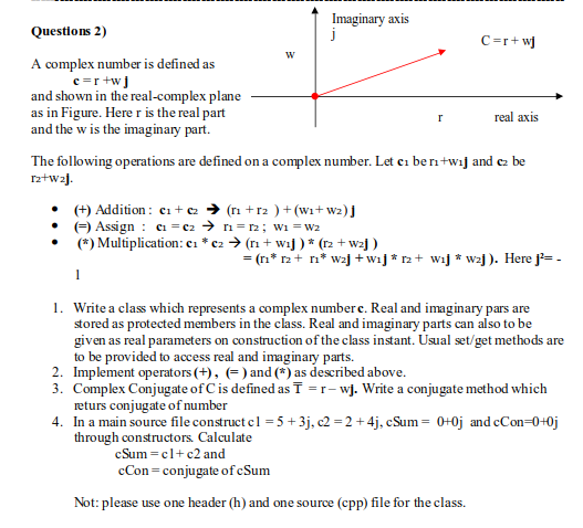 Imaginary axis
Questions 2)
C=r+w]
A complex number is defined as
c=r +wJ
and shown in the real-complex plane
as in Figure. Here r is the real part
and the w is the imaginary part.
real axis
The following operations are defined on a complex number. Let ci berntwij and cz be
rz+wa].
• (+) Addition : ci + c → (ri +r2 )+ (wi+ wz) j
• ) Assign : a = c2 > ri= r2; wi = w2
(*) Multiplication: c1 * c2 > (rı + wij ) * (r2 + wzj )
= (ri* r2+ n* wzj + wij * r2 + wij * wzj ). Here j= -
1
1. Write a class which represents a complex number c. Real and imaginary pars are
stored as protected members in the class. Real and imaginary parts can also to be
given as real parameters on construction of the class instant. Usual set/get methods are
to be provided to access real and imaginary parts.
2. Implement operators (+), (=) and (*) as described above.
3. Complex Conjugate of C is defined as ī =r- wj. Write a conjugate method which
returs conjugate of number
4. In a main source file construct el = 5 +3j, c2 = 2 + 4j, cSum = 0+0j and cCon=0+0j
through constructors. Calculate
cSum =cl+ c2 and
cCon = conjugate ofcSum
Not: please use one header (h) and one source (cpp) file for the class.
