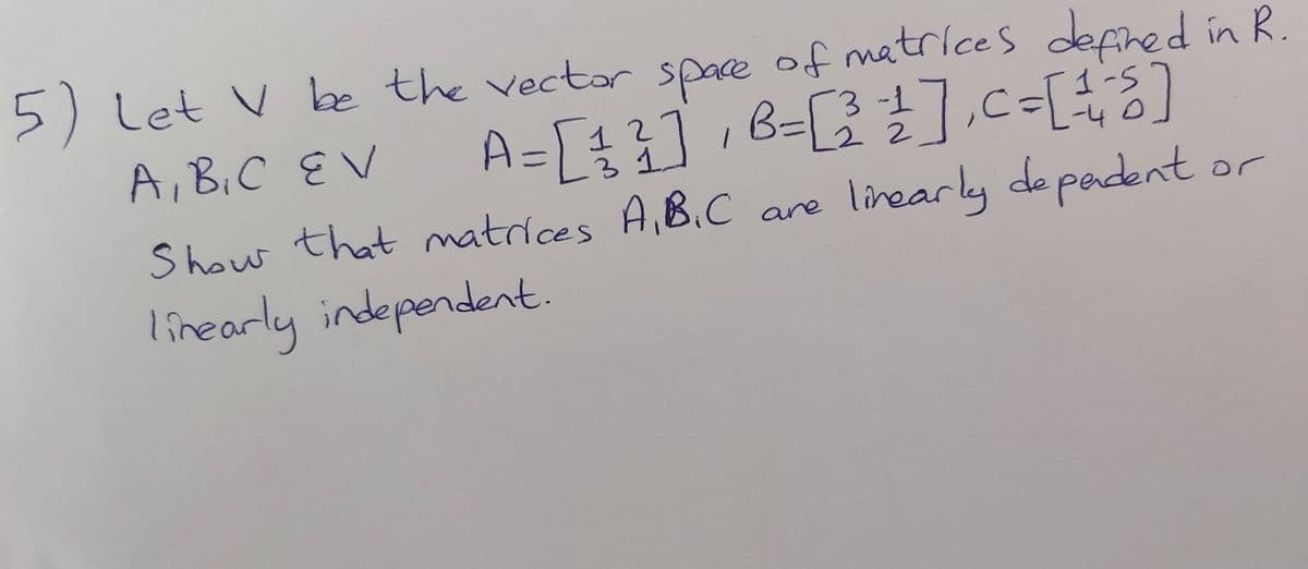 5)
Let V be the vectar space of matrices
defired in R.
A=[4]8=[].c=[3]
linearly de padent
3-1
A,B.C EV
1-5
-40
12
22
Show that matrices A,B.C are
or
linearly independent
