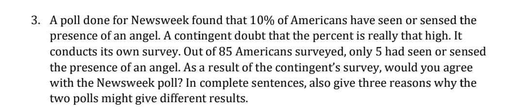 3. A poll done for Newsweek found that 10% of Americans have seen or sensed the
presence of an angel. A contingent doubt that the percent is really that high. It
conducts its own survey. Out of 85 Americans surveyed, only 5 had seen or sensed
the presence of an angel. As a result of the contingent's survey, would you agree
with the Newsweek poll? In complete sentences, also give three reasons why the
two polls might give different results.
