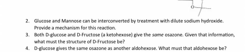 f
2. Glucose and Mannose can be interconverted by treatment with dilute sodium hydroxide.
Provide a mechanism for this reaction.
3.
Both D-glucose and D-Fructose (a ketohexose) give the same osazone. Given that information,
what must the structure of D-Fructose be?
4. D-glucose gives the same osazone as another aldohexose. What must that aldohexose be?