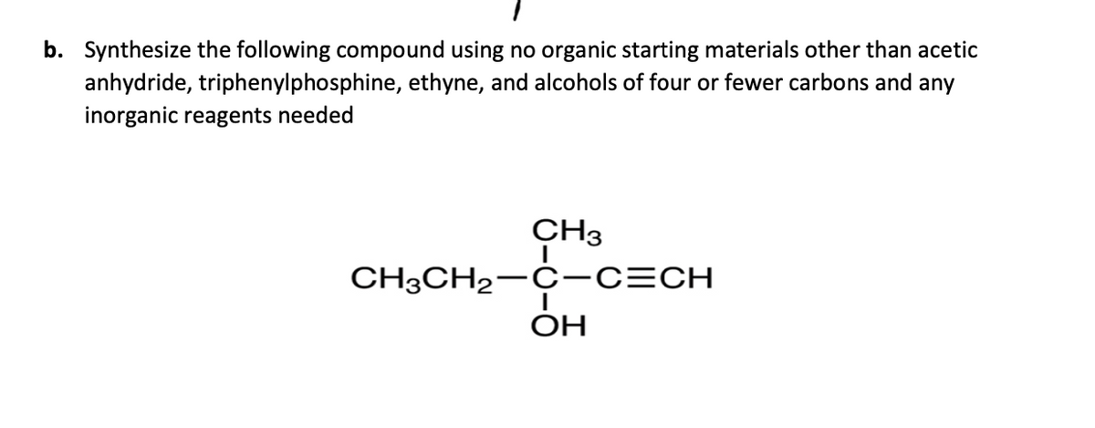 b. Synthesize the following compound using no organic starting materials other than acetic
anhydride, triphenylphosphine, ethyne, and alcohols of four or fewer carbons and any
inorganic reagents needed
CH3
CH3CH₂-C-C=CH
ОН