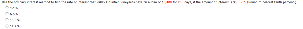 Use the ordinary interest method to find the rate of interest that Valley Mountain Vineyards pays on a loan of $5,400 for 236 days, if the amount of interest is $355.67. (Round to nearest tenth percent.)
O 4.4%
O 6.6%
O 10.0%
O 12.7%
