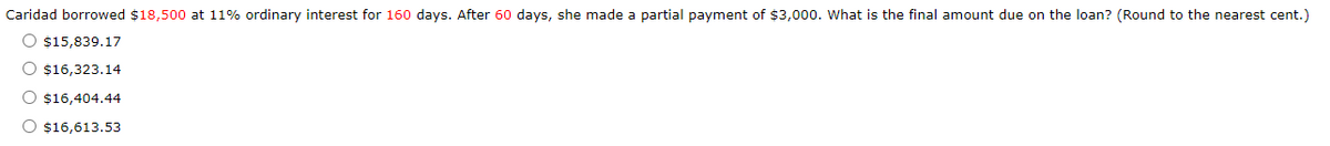 Caridad borrowed $18,500 at 11% ordinary interest for 160 days. After 60 days, she made a partial payment of $3,000. What is the final amount due on the loan? (Round to the nearest cent.)
O $15,839.17
O $16,323.14
O $16,404.44
O $16,613.53
