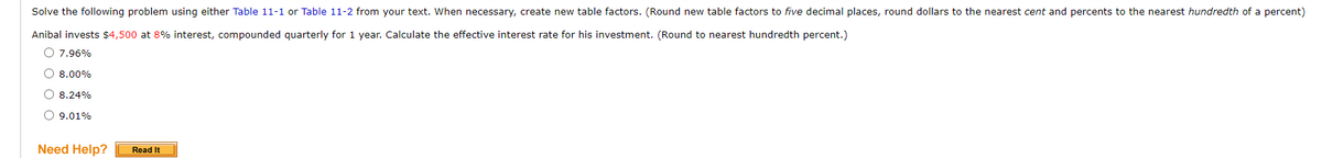 Solve the following problem using either Table 11-1 or Table 11-2 from your text. When necessary, create new table factors. (Round new table factors to five decimal places, round dollars to the nearest cent and percents to the nearest hundredth of a percent)
Anibal invests $4,500 at 8% interest, compounded quarterly for 1 year. Calculate the effective interest rate for his investment. (Round to nearest hundredth percent.)
O 7.96%
O 8.00%
O 8.24%
O 9.01%
Need Help?
Read It
