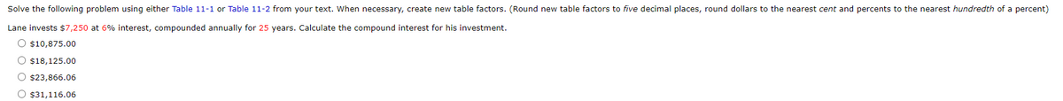 Solve the following problem using either Table 11-1 or Table 11-2 from your text. When necessary, create new table factors. (Round new table factors to five decimal places, round dollars to the nearest cent and percents to the nearest hundredth of a percent)
Lane invests $7,250 at 6% interest, compounded annually for 25 years. Calculate the compound interest for his investment.
O $10,875.00
O $18,125.00
O $23,866.06
O $31,116.06
