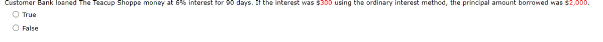 Customer Bank loaned The Teacup Shoppe money at 6% interest for 90 days. If the interest was $300 using the ordinary interest method, the principal amount borrowed was $2,000.
O True
O False
