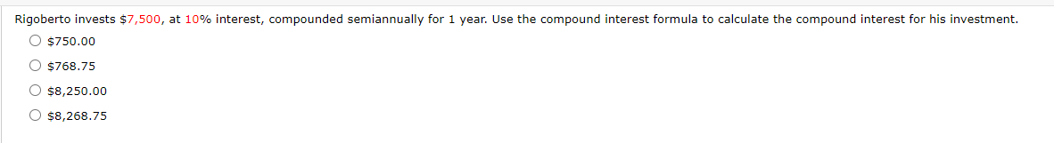 Rigoberto invests $7,500, at 10% interest, compounded semiannually for 1 year. Use the compound interest formula to calculate the compound interest for his investment.
O $750.00
O $768.75
O $8,250.00
O $8,268.75
