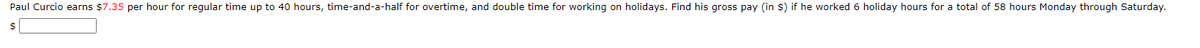 Paul Curcio earns $7.35 per hour for regular time up to 40 hours, time-and-a-half for overtime, and double time for working on holidays. Find his gross pay (in $) if he worked 6 holiday hours for a total of 58 hours Monday through Saturday.
$
