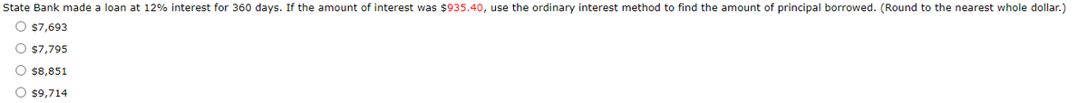 State Bank made a loan at 12% interest for 360 days. If the amount of interest was $935.40, use the ordinary interest method to find the amount of principal borrowed. (Round to the nearest whole dollar.)
O $7,693
O $7,795
O $8,851
O $9,714
