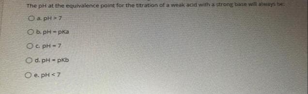 The pH at the equivalence point for the titration of a weak acid with a strong base will always be
O a. pH > 7
O b. pH - pka
Oc pH = 7
O d. pH - pKb
%3D
O e. pH <7
