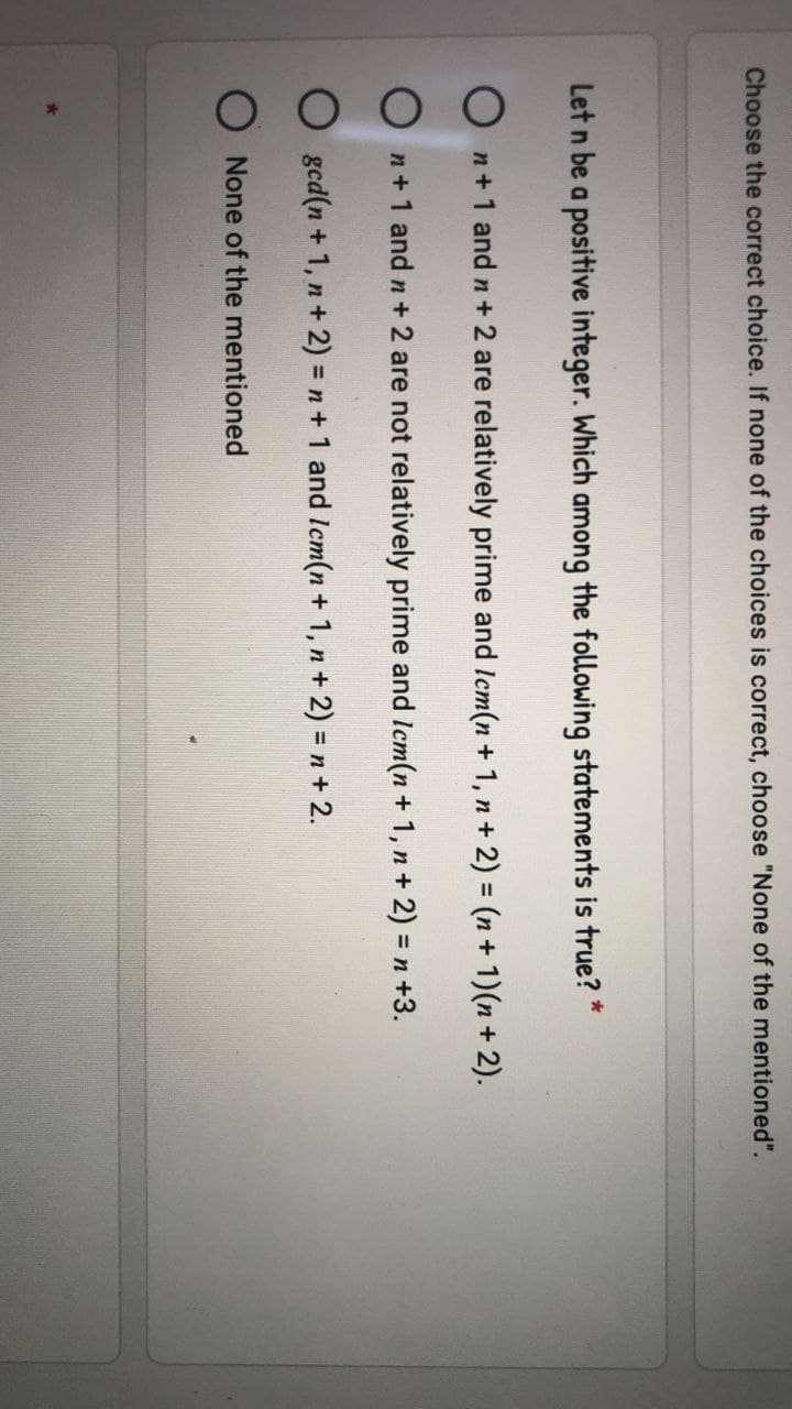 Choose the correct choice. If none of the choices is correct, choose "None of the mentioned".
Let n be a positive integer. Which among the following statements is true? *
n+ 1 and n+ 2 are relatively prime and Icm(n + 1, n + 2) = (n+ 1)(n + 2).
n+1 and n + 2 are not relatively prime and Icm(n + 1, n+ 2) = n +3.
O gcd(n + 1, n + 2) = n+ 1 and Icm(n + 1, n+ 2) = n + 2.
None of the mentioned
