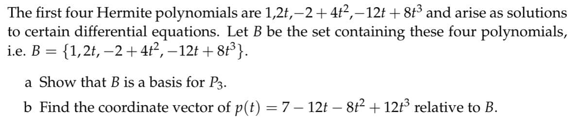 The first four Hermite polynomials are 1,2t,−2+4t²,−12t + 8t³ and arise as solutions
to certain differential equations. Let B be the set containing these four polynomials,
i.e. B = {1,2t, −2+4t², −12t+8t³}.
a Show that B is a basis for P3.
b Find the coordinate vector of p(t) = 7 – 12t – 8t² + 12t³ relative to B.