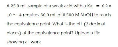 A 25.0 mL sample of a weak acid with a Ka = 6.2 x
10^-4 requires 30.0 mL of 0.500 M NaOH to reach
the equivalence point. What is the pH (2 decimal
places) at the equivalence point? Upload a file
showing all work.