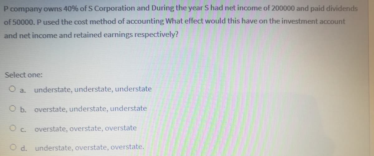 P company owns 40% of S Corporation and During the year S had net income of 200000 and paid dividends
of 50000, P used the cost method of accounting What effect would this have on the investment account
and net income and retained earnings respectively?
Select one:
O a. understate, understate, understate
O b. overstate, understate, understate
O c. overstate, overstate, overstate
O d. understate, overstate, overstate.
