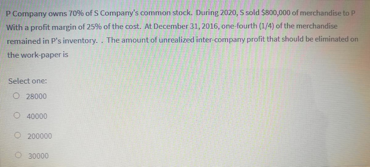 P Company owns 70% of S Company's common stock. During 2020, S sold $800,000 of merchandise to P
With a profit margin of 25% of the cost. At December 31, 2016, one-fourth (1/4) of the merchandise
remained in P's inventory.. The amount of unrealized inter-company profit that should be eliminated on
the work-paper is
Select one:
O 28000
O 40000
200000
30000
