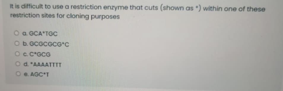 It is difficult to use a restriction enzyme that cuts (shown as *) within one of these
restriction sites for cloning purposes
O a. GCA*TGC
O b. GCGCGCG*C
Oc.C*GCG
O d. *AAAATTTT
O e. AGC*T
