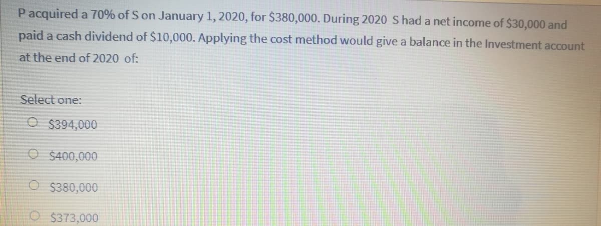 Pacquired a 70% of S on January 1, 2020, for S380,000. During 2020 S had a net income of $30,000 and
paid a cash dividend of $10,000. Applying the cost method would give a balance in the Investment account
at the end of 2020 of:
Select one:
$394,000
$400,000
O $380,000
$373,000
