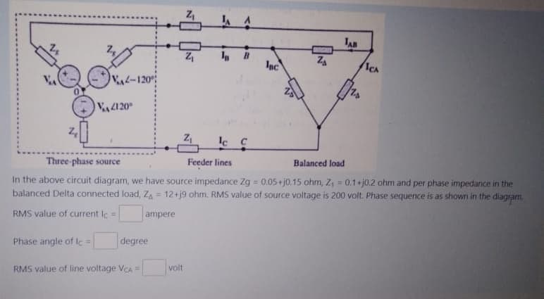 VA-120
V4120
Z₁
volt
In
lc c
ZA
Three-phase source
Feeder lines
Balanced load
In the above circuit diagram, we have source impedance Zg = 0.05+j0.15 ohm, Z₁ = 0.1+j0.2 ohm and per phase impedance in the
balanced Delta connected load, Z₁ = 12+j9 ohm. RMS value of source voltage is 200 volt. Phase sequence is as shown in the diagram.
RMS value of current Ic=
ampere
Phase angle of le=
degree
RMS value of line voltage VCA =
B
JAB
Inc
ICA