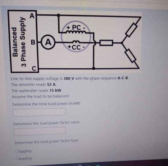 Balanced
3 Phase Supply
+PC-
B A
+CC
Line-to-line supply voltage is 380 V with the phase sequence A-C-B.
The ammeter reads 52 A.
The wattmeter reads 15 kW.
Assume the load to be balanced.
Determine the total load power (in kW)
Determine the load power factor value
Determine the load power factor type
Olagging
Oleading