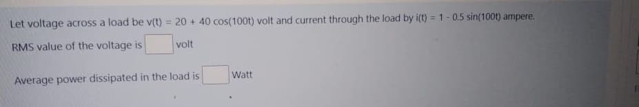 Let voltage across a load be v(t) = 20 + 40 cos(100t) volt and current through the load by i(t) = 1-0.5 sin(100t) ampere.
RMS value of the voltage is
volt
Watt
Average power dissipated in the load is