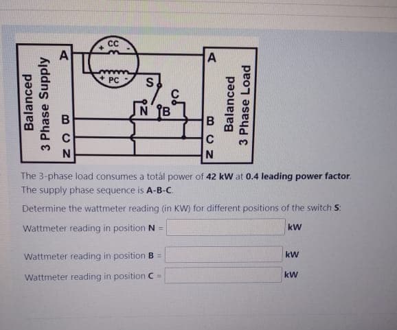 Balanced
3 Phase Supply
CC
+
+PC S
BCN
с
A
NB
The 3-phase load consumes a totál power of 42 kW at 0.4 leading power factor.
The supply phase sequence is A-B-C.
Determine the wattmeter reading (in KW) for different positions of the switch S
kW
Wattmeter reading in position N =
Wattmeter reading in position B =
Wattmeter reading in position C
BCN
Balanced
3 Phase Load
с
kW
kW