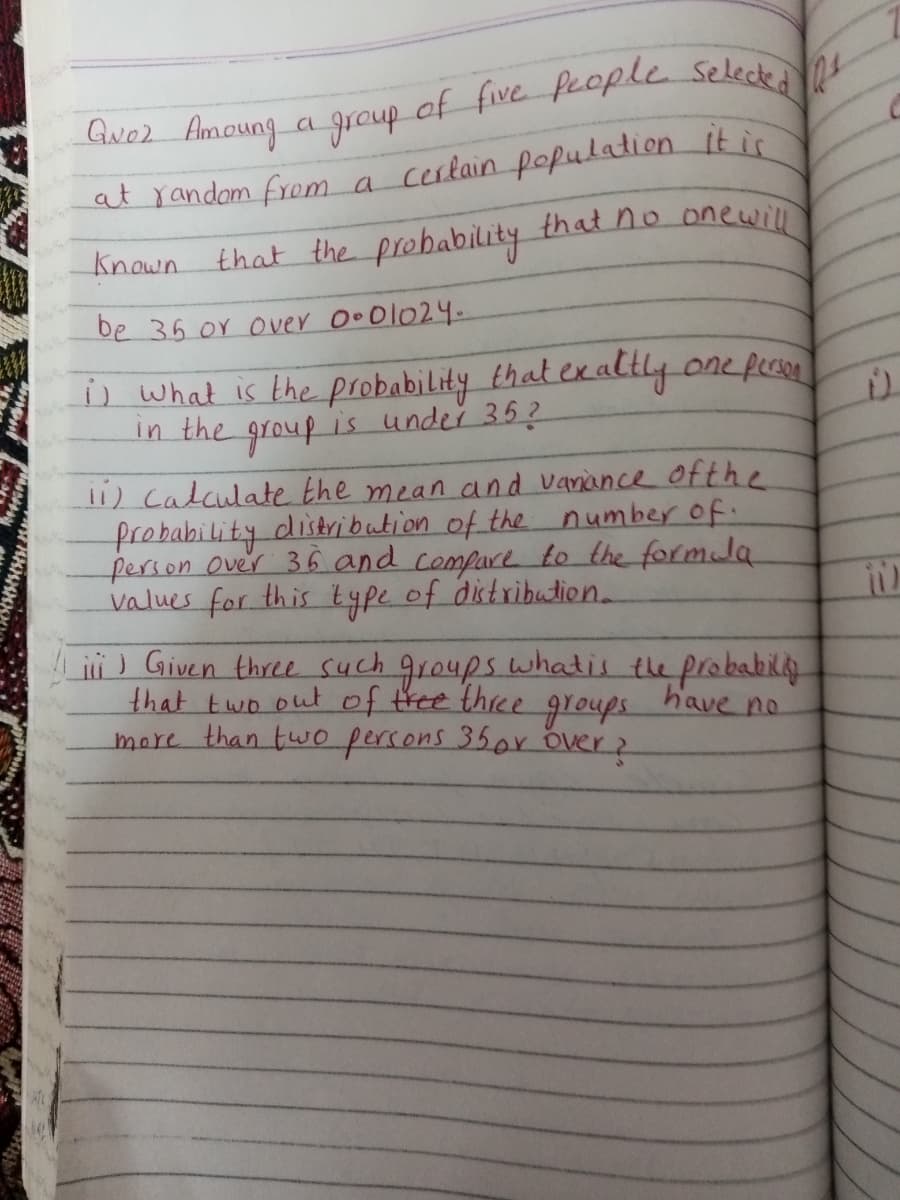 at random from a cerlain pofulation it is
Known that the probability thatno onewill
be 36 or over Oo O1024
s what is the probability that exaltly one fen
in the group is under 35?
11) Calculate the mean and vanance ofthe
frobability distribution of the number of.
ferson Over 36 and compure to the formla
values for this type of distribution.
ii) Given three such groups whatis the probabily
that two out of tree three
more than two percons 35or over2
groups
have no
