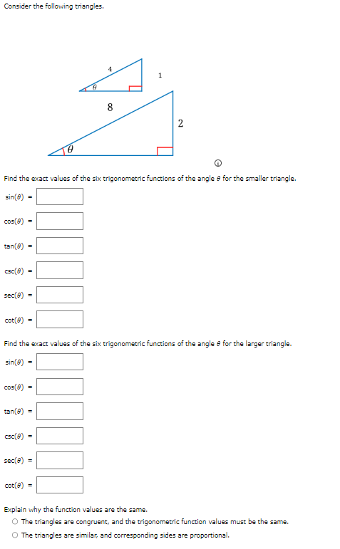 Consider the following triangles.
cos(8) =
tan(8)
Find the exact values of the six trigonometric functions of the angle e for the smaller triangle.
sin(8) =
=
csc (8) =
sec(8) =
cot(8) =
cos(8)
=
tan(e) =
Find the exact values of the six trigonometric functions of the angle 8 for the larger triangle.
sin(8) =
csc(8) =
4
sec(0) =
8
cot(8) =
1
2
Explain why the function values are the same.
O The triangles are congruent, and the trigonometric function values must be the same.
O The triangles are similar, and corresponding sides are proportional.