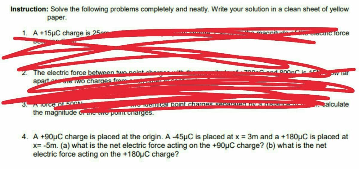 Instruction: Solve the following problems completely and neatly. Write your solution in a clean sheet of yellow
раper.
1. A +15µC charge is 25c
Cecic Torce
me
2. The electric force between two noint cher
apart ne wo charges from
0end 800nC je 1
w Tar
3. A Torce of 500N
Tdenucal point charges se JEe vEISEII --.
alculate
the magnitude or ie two point charges.
4. A +90µC charge is placed at the origin. A -45µC is placed at x = 3m and a +180µC is placed at
x= -5m. (a) what is the net electric force acting on the +90µC charge? (b) what is the net
electric force acting on the +180µC charge?
