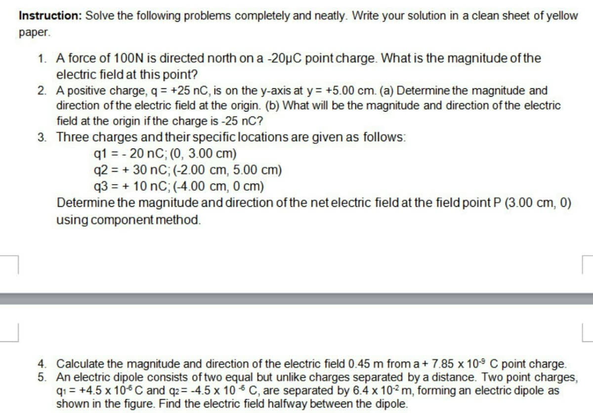 Instruction: Solve the following problems completely and neatly. Write your solution in a clean sheet of yellow
раper.
1. A force of 100N is directed north on a -20µC point charge. What is the magnitude of the
electric field at this point?
2. A positive charge, q = +25 nC, is on the y-axis at y = +5.00 cm. (a) Determine the magnitude and
direction of the electric field at the origin. (b) What will be the magnitude and direction of the electric
field at the origin if the charge is -25 nC?
3. Three charges and their specific locations are given as follows:
q1 = - 20 nC; (0, 3.00 cm)
q2 = + 30 nC; (-2.00 cm, 5.00 cm)
q3 = + 10 nC; (-4.00 cm, 0 cm)
Determine the magnitude and direction of the net electric field at the field point P (3.00 cm, 0)
using component method.
4. Calculate the magnitude and direction of the electric field 0.45 m from a+ 7.85 x 10s C point charge.
5. An electric dipole consists of two equal but unlike charges separated by a distance. Two point charges,
qı = +4.5 x 10-6 C and q2= -4.5 x 10 6 C, are separated by 6.4 x 102 m, forming an electric dipole as
shown in the figure. Find the electric field halfway between the dipole.
