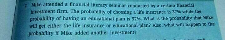 Mike attended a financial literacy seminar conducted by a certain financial
investment firm. The probability of choosing a life insurance is 379 while the
probability of having an educational plan is 57%. What is the probability that Mike
will get either the life insurance or educational plan? Also, what will happen to the
probability if Mike added another investment?
