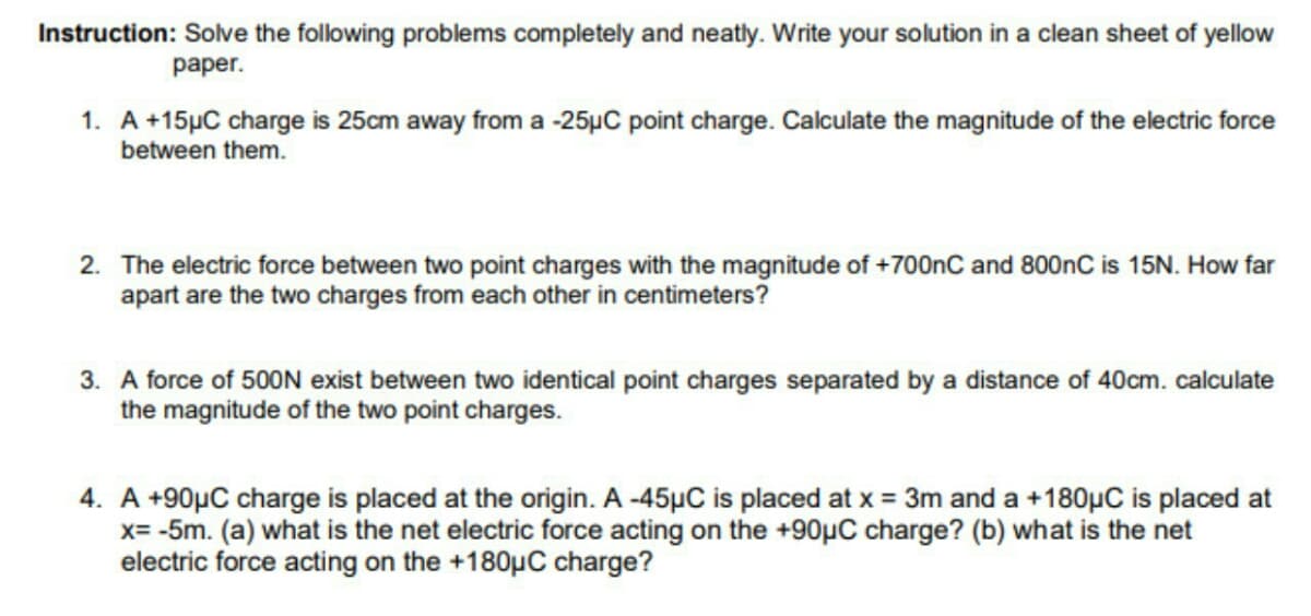 Instruction: Solve the following problems completely and neatly. Write your solution in a clean sheet of yellow
раper.
1. A +15µC charge is 25cm away from a -25µC point charge. Calculate the magnitude of the electric force
between them.
2. The electric force between two point charges with the magnitude of +700nC and 800nC is 15N. How far
apart are the two charges from each other in centimeters?
3. A force of 500N exist between two identical point charges separated by a distance of 40cm. calculate
the magnitude of the two point charges.
4. A +90µC charge is placed at the origin. A -45µC is placed at x = 3m and a +180µC is placed at
x= -5m. (a) what is the net electric force acting on the +90µC charge? (b) what is the net
electric force acting on the +180µC charge?
