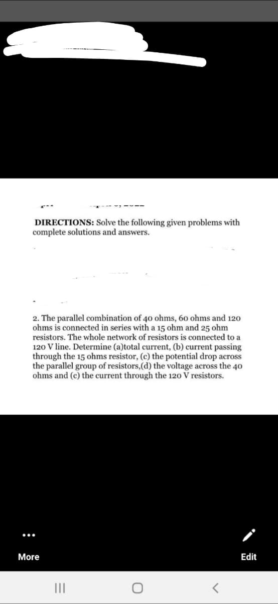 DIRECTIONS: Solve the following given problems with
complete solutions and answers.
2. The parallel combination of 40 ohms, 60 ohms and 120
ohms is connected in series with a 15 ohm and 25 ohm
resistors. The whole network of resistors is connected to a
120 V line. Determine (a)total current, (b) current passing
through the 15 ohms resistor, (c) the potential drop across
the parallel group of resistors,(d) the voltage across the 40
ohms and (c) the current through the 120 V resistors.
More
Edit
II
:
