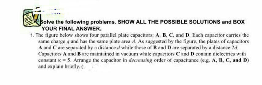 olve the following problems. SHOW ALL THE POSSIBLE SOLUTIONS and BOX
YOUR FINAL ANSWER.
1. The figure below shows four parallel plate capacitors: A, B, C, and D. Each capacitor carries the
same charge q and has the same plate area A. As suggested by the figure, the plates of capacitors
A and C are separated by a distance d while those of B and D are separated by a distance 2d.
Capacitors A and B are maintained in vacuum while capacitors C and D contain dielectrics with
constant K 5. Arrange the capacitor in decreasing order of capacitance (e.g. A, B, C, and D)
and explain briefly. (.
