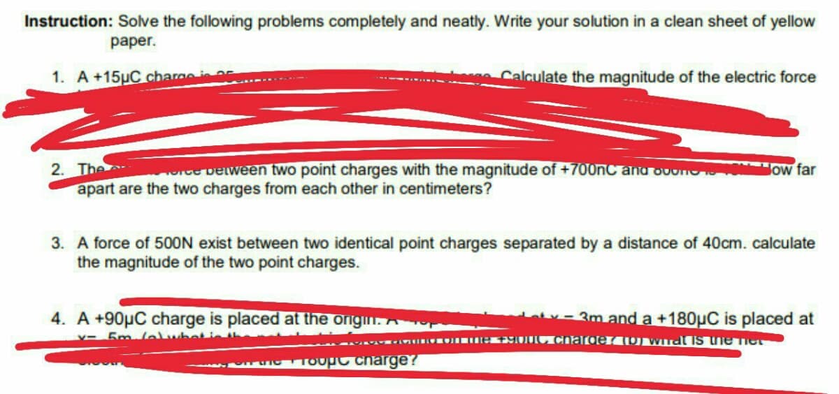 Instruction: Solve the following problems completely and neatly. Write your solution in a clean sheet of yellow
раper.
1. A +15µC chargei
Calculate the magnitude of the electric force
2. The
apart are the two charges from each other in centimeters?
e Delween two point charges with the magnitude of +700nC and ouond
Jow far
3. A force of 500ON exist between two identical point charges separated by a distance of 40cm. calculate
the magnitude of the two point charges.
4. A +90µC charge is placed at the origin. A
v- 3m and a +180µC is placed at
Y- 5m lelubetie th
IOTOUPC charge?
