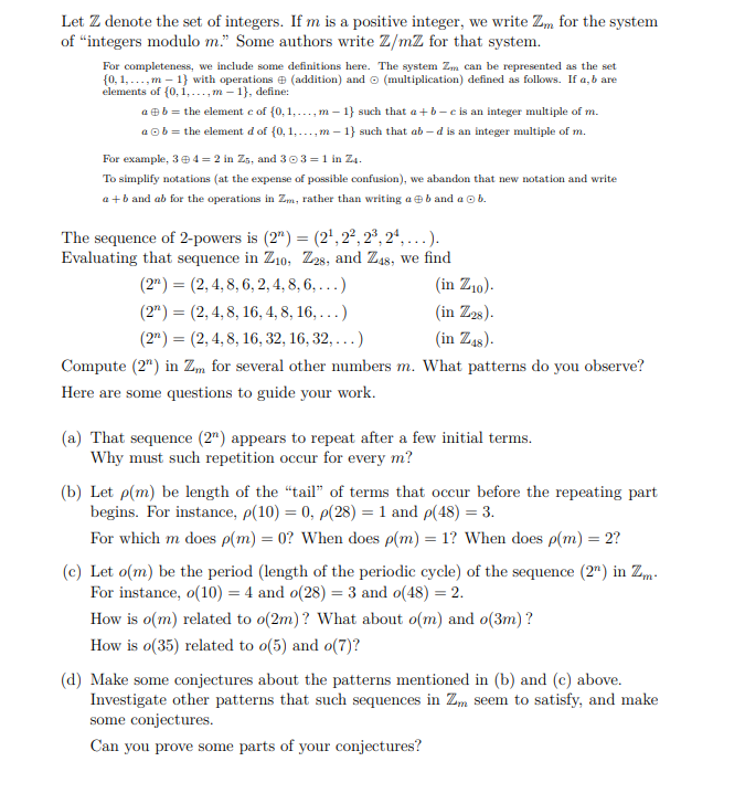 Let Z denote the set of integers. If m is a positive integer, we write Z, for the system
of "integers modulo m." Some authors write Z/mZ for that system.
For completeness, we include some definitions here. The system Zm can be represented as the set
{0, 1,..., m – 1} with operations e (addition) and o (multiplication) defined as follows. If a, b are
elements of (0, 1,..., m – 1}, define:
a eb = the element e of (0, 1,..., m – 1} such that a +b - e is an integer multiple of m.
a ob = the element d of (0, 1,..., m – 1} such that ab – d is an integer multiple of m.
For example, 3e 4 = 2 in Z5, and 303 = 1 in Z4.
To simplify notations (at the expense of possible confusion), we abandon that new notation and write
a +b and ab for the operations in Zm, rather than writing ae b and a o b.
The sequence of 2-powers is (2") = (2', 2°, 2°, 2ª, .).
Evaluating that sequence in Z10, Z2s, and Z48, we find
(2") = (2, 4, 8, 6, 2, 4, 8, 6, ...)
(in Z10).
(in Z2s).
(in Z4s).
(2") = (2,4, 8, 16, 4, 8, 16, ...)
(2") = (2, 4, 8, 16, 32, 16, 32, ...)
Compute (2") in Z„ for several other numbers m. What patterns do you observe?
Here are some questions to guide your work.
(a) That sequence (2") appears to repeat after a few initial terms.
Why must such repetition occur for every m?
(b) Let p(m) be length of the "tail" of terms that occur before the repeating part
begins. For instance, p(10) = 0, p(28) = 1 and p(48) = 3.
For which m does p(m) = 0? When does p(m) = 1? When does p(m) = 2?
(c) Let o(m) be the period (length of the periodic cycle) of the sequence (2") in Zm-
For instance, o(10) = 4 and o(28) = 3 and o(48) = 2.
How is o(m) related to o(2m)? What about o(m) and o(3m)?
How is o(35) related to o(5) and o(7)?
(d) Make some conjectures about the patterns mentioned in (b) and (c) above.
Investigate other patterns that such sequences in Zm seem to satisfy, and make
some conjectures.
Can you prove some parts of your conjectures?
