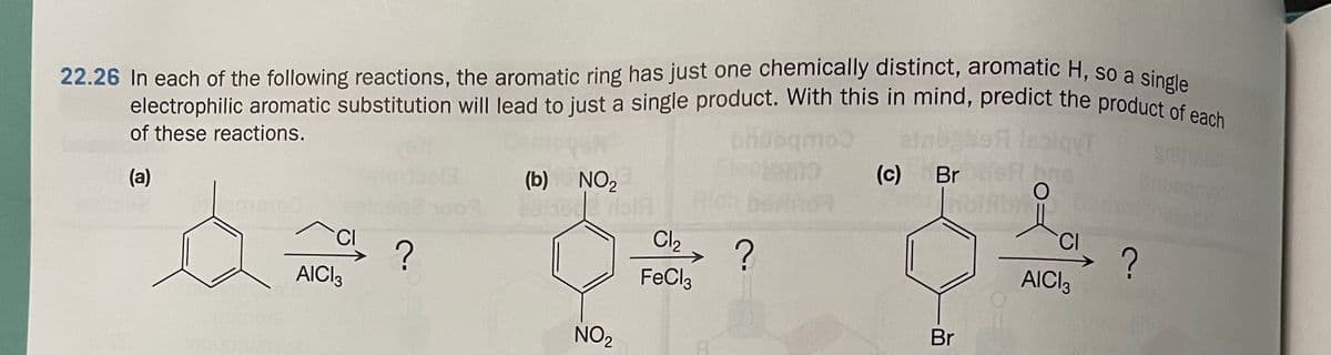 electrophilic aromatic substitution will lead to just a single product. With this in mind, predict the product of each
22.26 In each of the following reactions, the aromatic ring has just one chemically distinct, aromatic H, so a singi
of these reactions.
(c) Br
(a)
(b) NO2
so0
CI
Cl2, ?
CI
FeCl3
AICI3
AICI3
NO2
Br
