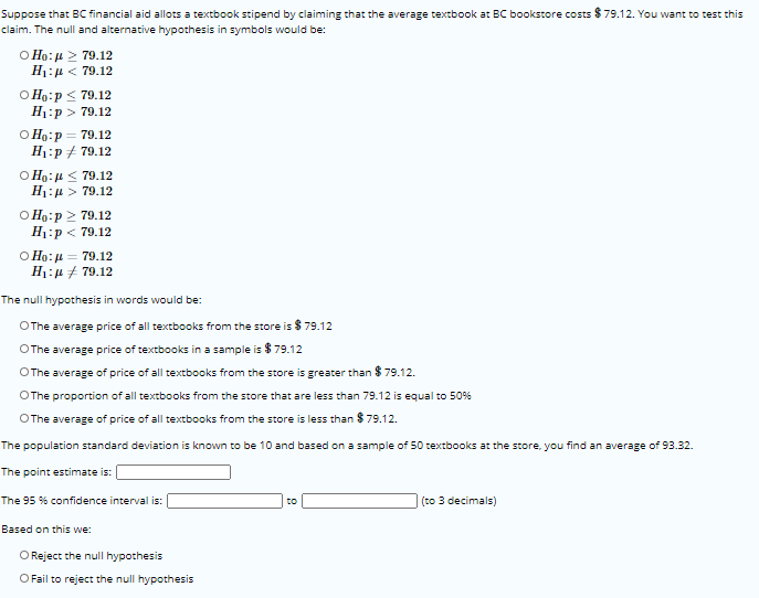 Suppose that BC financial aid allots a textbook stipend by claiming that the average textbook at BC bookstore costs $ 79.12. You want to test this
claim. The null and alternative hypothesis in symbols would be:
Ο Ηo: μ > 79.12
H1:µ < 79.12
O Ho:p < 79.12
Н:р> 79.12
O Ho:p = 79.12
Н:р 4 79.12
O Ho:µ < 79.12
H1:µ > 79.12
O Ho:p > 79.12
H1:p < 79.12
Ο Ηo: μ= 79.12
H1:4 + 79.12
The null hypothesis in words would be:
OThe average price of all textbooks from the store is $ 79.12
OThe average price of textbooks in a sample is $ 79.12
OThe average of price of all textbooks from the store is greater than $ 79.12.
OThe proportion of all textbooks from the store that are less than 79.12 is equal to 50%
OThe average of price of all textbooks from the store is less than $ 79.12.
The population standard deviation is known to be 10 and based on a sample of 50 textbooks at the store, you find an average of 93.32.
The point estimate is:
The 95 % confidence interval is:
to
(to 3 decimals)
Based on this we:
O Reject the null hypothesis
O Fail to reject the null hypothesis
