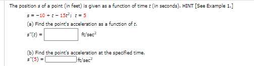 The position s of a point (in feet) is given as a function of time (in seconds). HINT [See Example 1.]
s= -10 +t - 15; t=5
(a) Find the point's acceleration as a function of t.
s"(t) =
fe/sec
(b) Find the point's acceleration at the specified time.
s"(5) =
