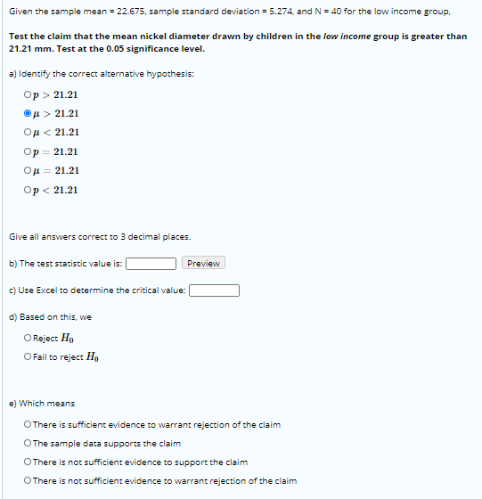 Given the sample mean = 22.675, sample standard deviation = 5.274, and N = 40 for the low income group.
Test the claim that the mean nickel diameter drawn by children in the low income group is greater than
21.21 mm. Test at the 0.05 significance level.
a) ldentify the correct alternative hypothesis:
Op > 21.21
Ou > 21.21
ομ< 21.21
Op = 21.21
Ou = 21.21
Op < 21.21
Give all answers correct to 3 decimal places.
b) The test statistic value is: |
Preview
c) Use Excel to determine the critical value:
d) Based on this, we
O Reject Ho
OFail to reject Ha
e) Which means
OThere is sufficient evidence to warrant rejection of the claim
OThe sample data supports the claim
OThere is not sufficient evidence to support the claim
OThere is not sufficient evidence to warrant rejection of the claim
